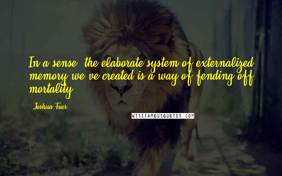 Joshua Foer Quotes: In a sense, the elaborate system of externalized memory we've created is a way of fending off mortality.