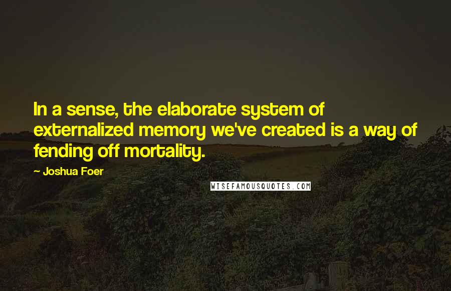 Joshua Foer Quotes: In a sense, the elaborate system of externalized memory we've created is a way of fending off mortality.