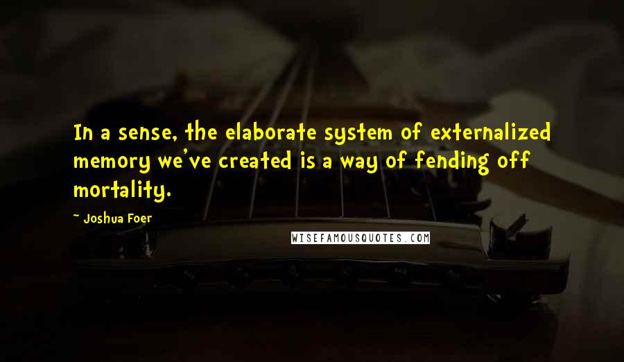 Joshua Foer Quotes: In a sense, the elaborate system of externalized memory we've created is a way of fending off mortality.