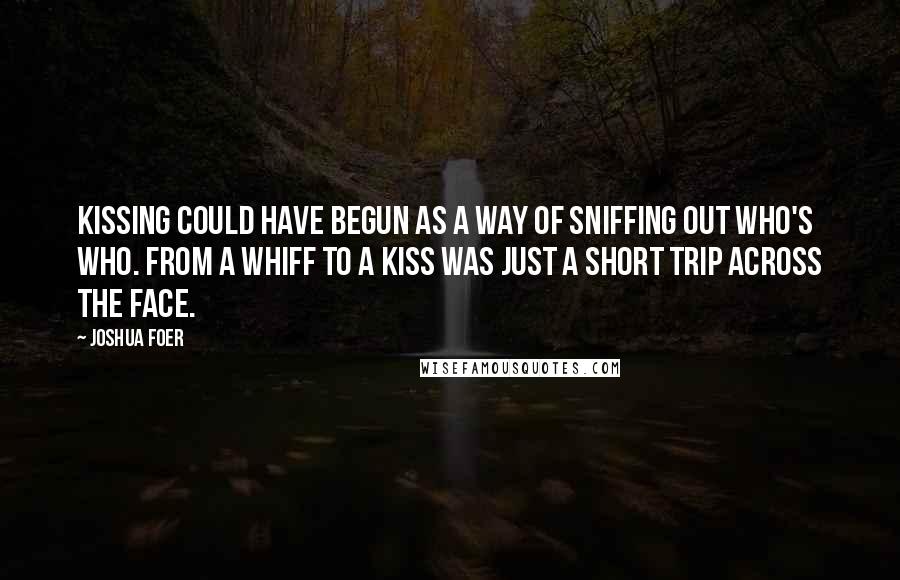 Joshua Foer Quotes: Kissing could have begun as a way of sniffing out who's who. From a whiff to a kiss was just a short trip across the face.