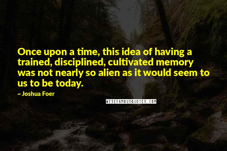 Joshua Foer Quotes: Once upon a time, this idea of having a trained, disciplined, cultivated memory was not nearly so alien as it would seem to us to be today.