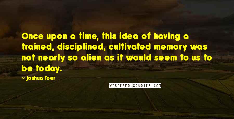 Joshua Foer Quotes: Once upon a time, this idea of having a trained, disciplined, cultivated memory was not nearly so alien as it would seem to us to be today.