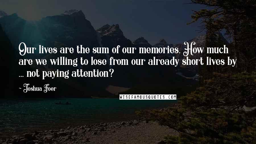 Joshua Foer Quotes: Our lives are the sum of our memories. How much are we willing to lose from our already short lives by ... not paying attention?