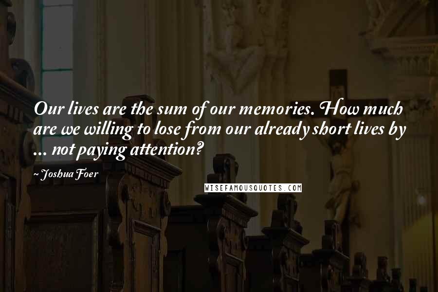 Joshua Foer Quotes: Our lives are the sum of our memories. How much are we willing to lose from our already short lives by ... not paying attention?
