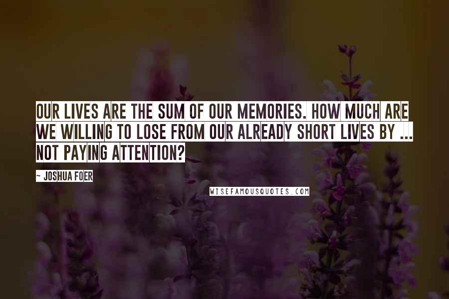 Joshua Foer Quotes: Our lives are the sum of our memories. How much are we willing to lose from our already short lives by ... not paying attention?