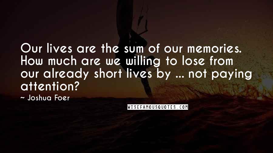 Joshua Foer Quotes: Our lives are the sum of our memories. How much are we willing to lose from our already short lives by ... not paying attention?