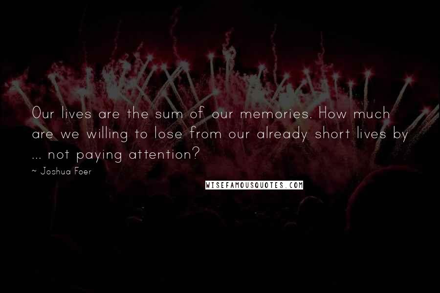 Joshua Foer Quotes: Our lives are the sum of our memories. How much are we willing to lose from our already short lives by ... not paying attention?