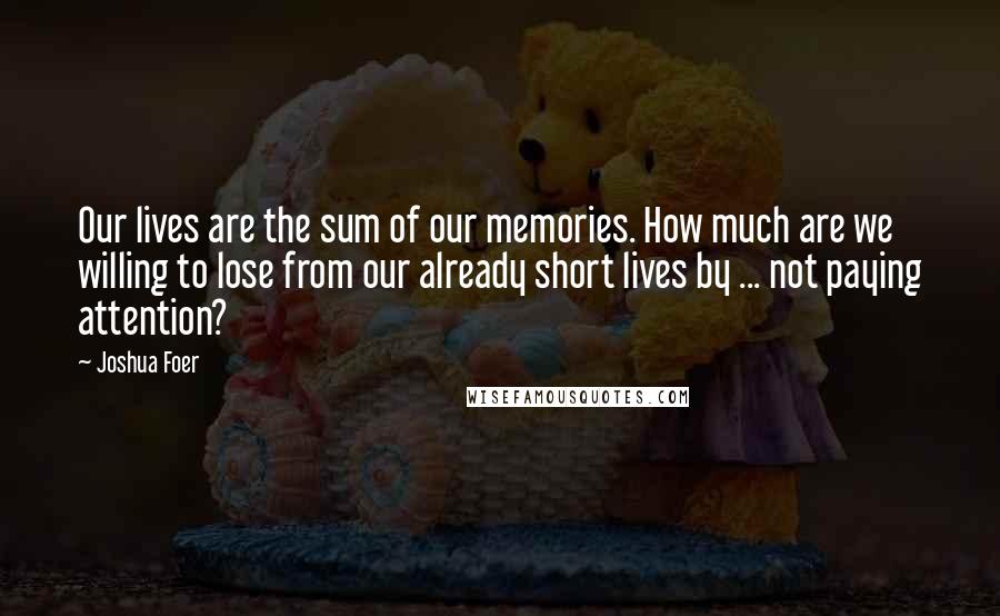 Joshua Foer Quotes: Our lives are the sum of our memories. How much are we willing to lose from our already short lives by ... not paying attention?