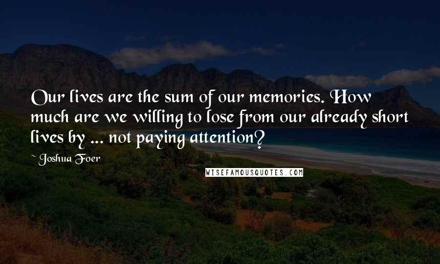 Joshua Foer Quotes: Our lives are the sum of our memories. How much are we willing to lose from our already short lives by ... not paying attention?