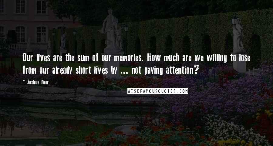 Joshua Foer Quotes: Our lives are the sum of our memories. How much are we willing to lose from our already short lives by ... not paying attention?