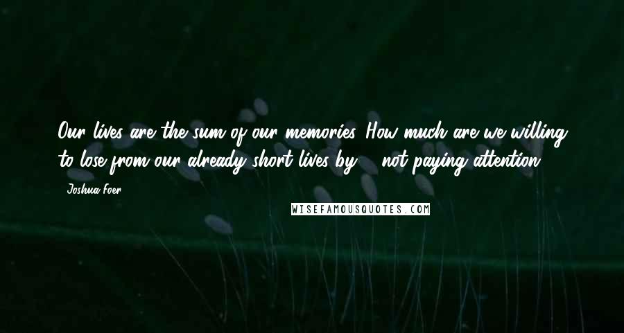 Joshua Foer Quotes: Our lives are the sum of our memories. How much are we willing to lose from our already short lives by ... not paying attention?