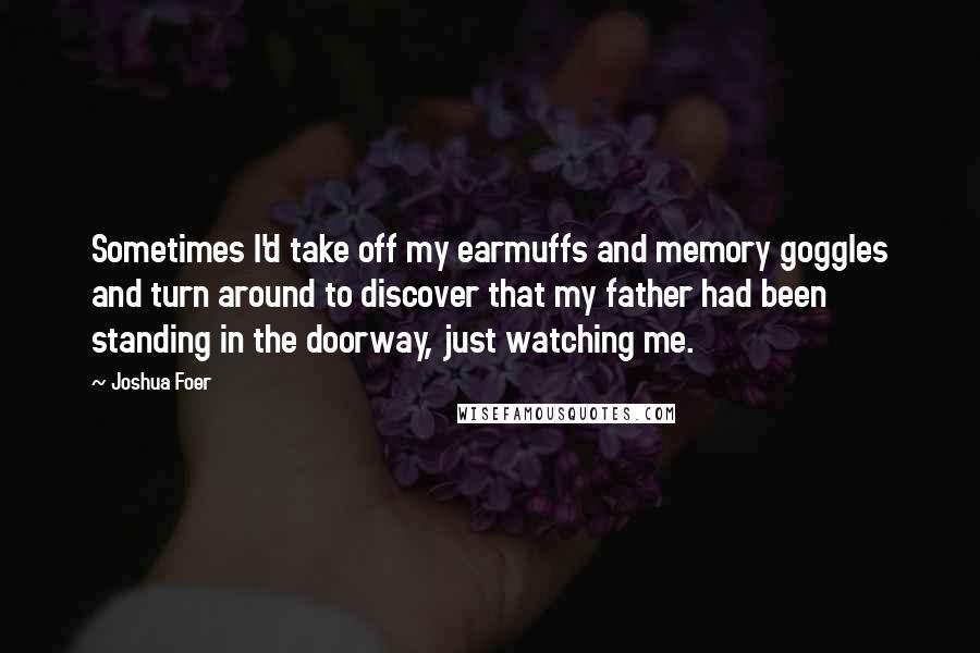 Joshua Foer Quotes: Sometimes I'd take off my earmuffs and memory goggles and turn around to discover that my father had been standing in the doorway, just watching me.