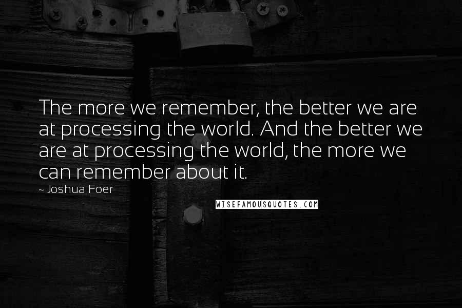 Joshua Foer Quotes: The more we remember, the better we are at processing the world. And the better we are at processing the world, the more we can remember about it.