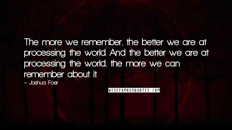 Joshua Foer Quotes: The more we remember, the better we are at processing the world. And the better we are at processing the world, the more we can remember about it.