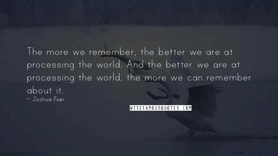 Joshua Foer Quotes: The more we remember, the better we are at processing the world. And the better we are at processing the world, the more we can remember about it.