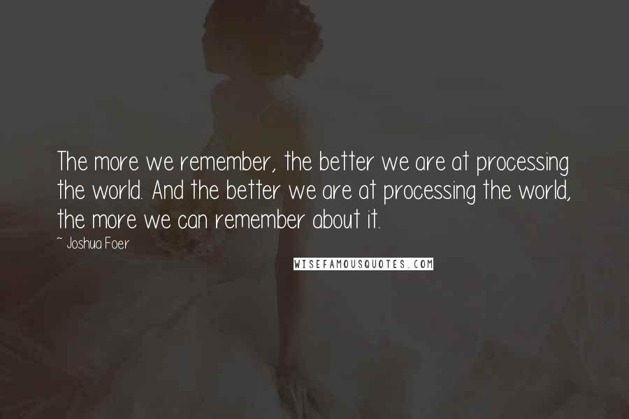 Joshua Foer Quotes: The more we remember, the better we are at processing the world. And the better we are at processing the world, the more we can remember about it.