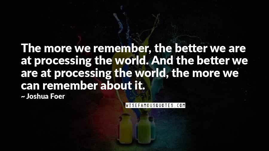 Joshua Foer Quotes: The more we remember, the better we are at processing the world. And the better we are at processing the world, the more we can remember about it.