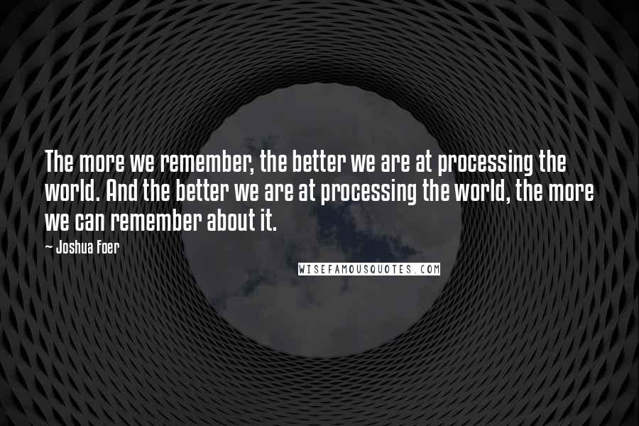 Joshua Foer Quotes: The more we remember, the better we are at processing the world. And the better we are at processing the world, the more we can remember about it.