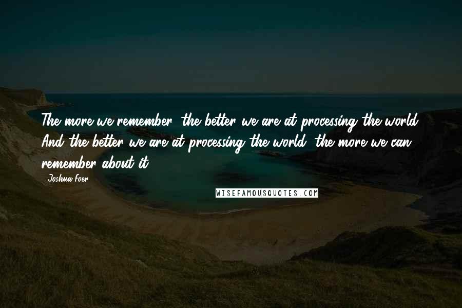 Joshua Foer Quotes: The more we remember, the better we are at processing the world. And the better we are at processing the world, the more we can remember about it.