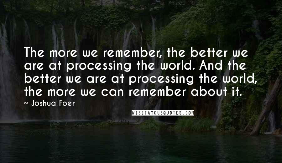 Joshua Foer Quotes: The more we remember, the better we are at processing the world. And the better we are at processing the world, the more we can remember about it.