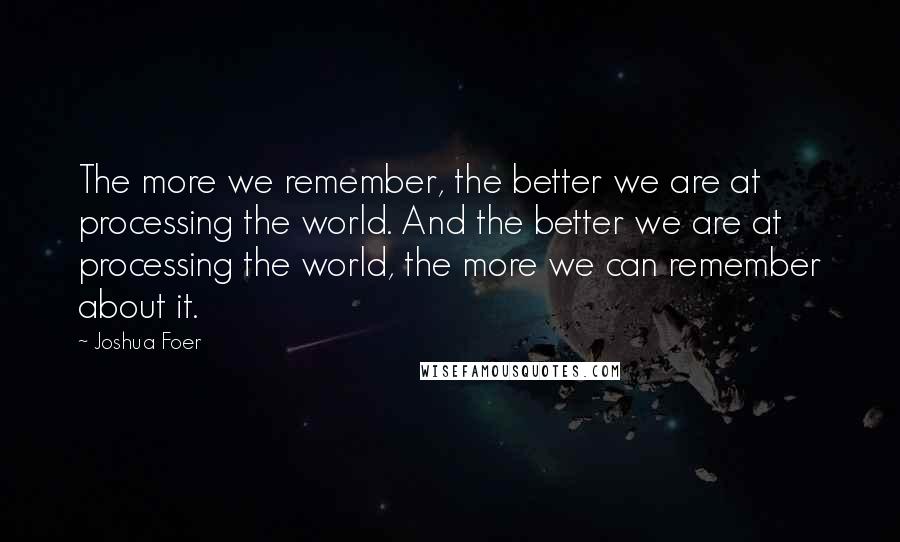 Joshua Foer Quotes: The more we remember, the better we are at processing the world. And the better we are at processing the world, the more we can remember about it.