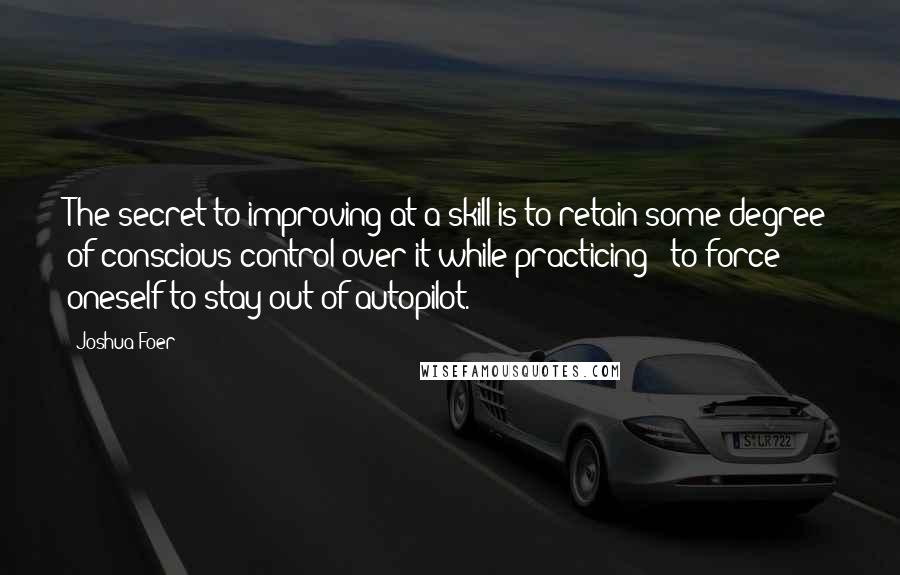 Joshua Foer Quotes: The secret to improving at a skill is to retain some degree of conscious control over it while practicing - to force oneself to stay out of autopilot.