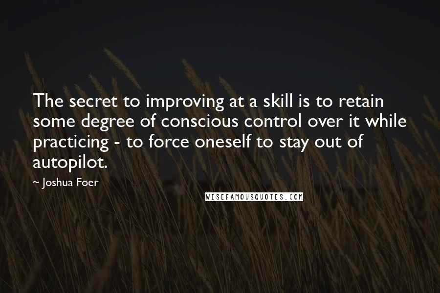 Joshua Foer Quotes: The secret to improving at a skill is to retain some degree of conscious control over it while practicing - to force oneself to stay out of autopilot.