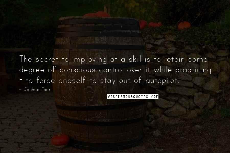 Joshua Foer Quotes: The secret to improving at a skill is to retain some degree of conscious control over it while practicing - to force oneself to stay out of autopilot.