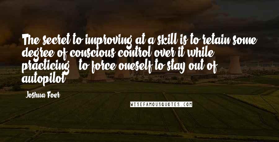 Joshua Foer Quotes: The secret to improving at a skill is to retain some degree of conscious control over it while practicing - to force oneself to stay out of autopilot.