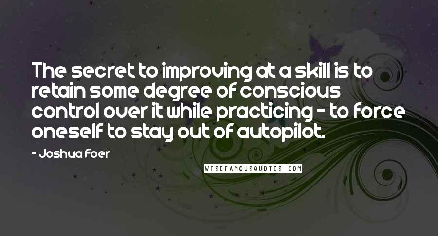 Joshua Foer Quotes: The secret to improving at a skill is to retain some degree of conscious control over it while practicing - to force oneself to stay out of autopilot.
