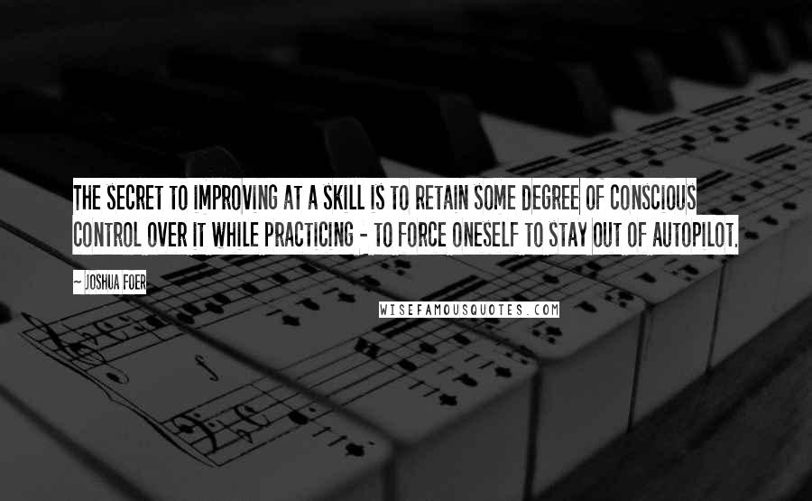 Joshua Foer Quotes: The secret to improving at a skill is to retain some degree of conscious control over it while practicing - to force oneself to stay out of autopilot.