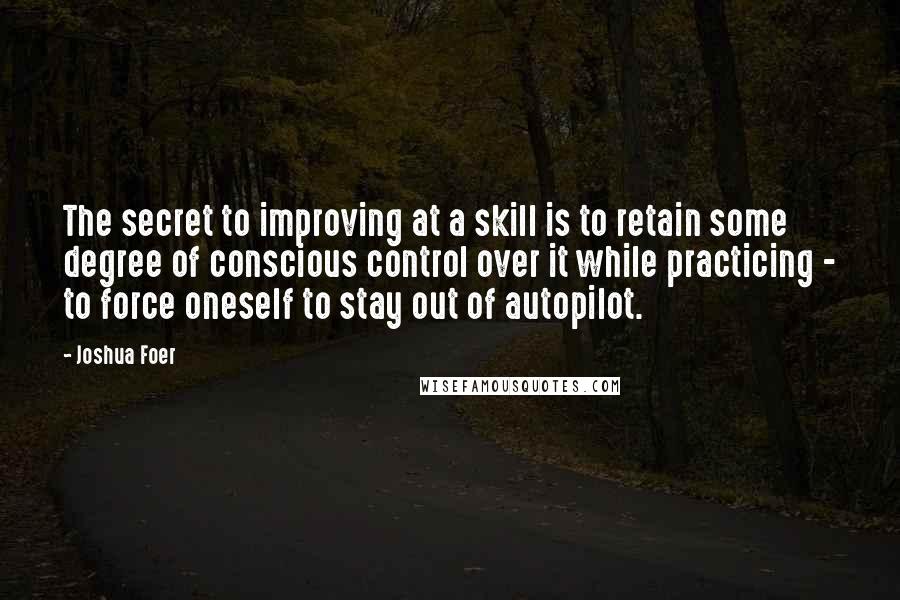 Joshua Foer Quotes: The secret to improving at a skill is to retain some degree of conscious control over it while practicing - to force oneself to stay out of autopilot.