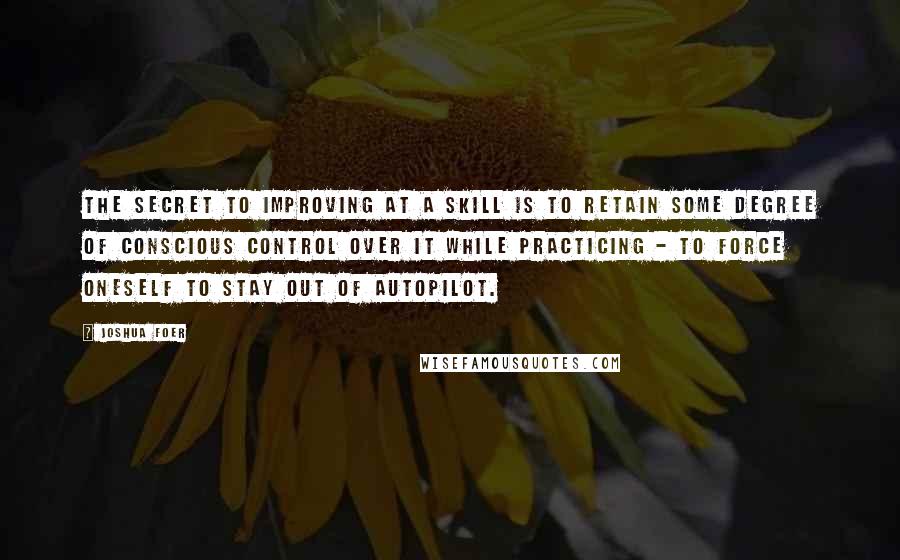 Joshua Foer Quotes: The secret to improving at a skill is to retain some degree of conscious control over it while practicing - to force oneself to stay out of autopilot.