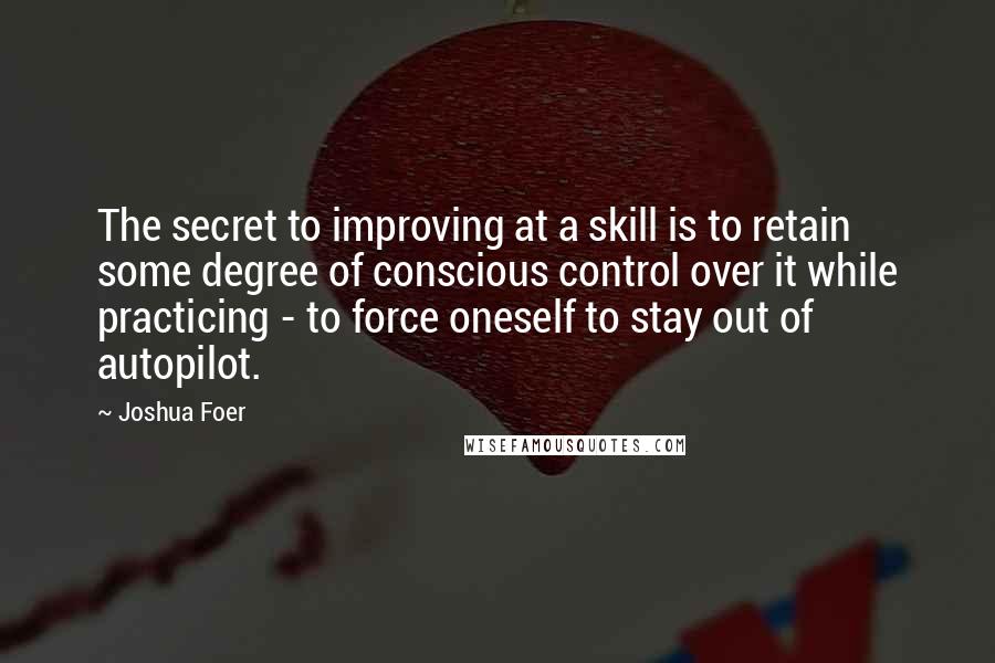 Joshua Foer Quotes: The secret to improving at a skill is to retain some degree of conscious control over it while practicing - to force oneself to stay out of autopilot.