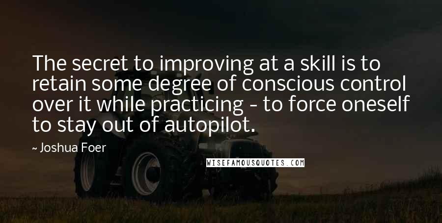 Joshua Foer Quotes: The secret to improving at a skill is to retain some degree of conscious control over it while practicing - to force oneself to stay out of autopilot.