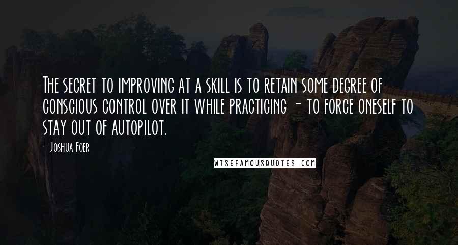 Joshua Foer Quotes: The secret to improving at a skill is to retain some degree of conscious control over it while practicing - to force oneself to stay out of autopilot.