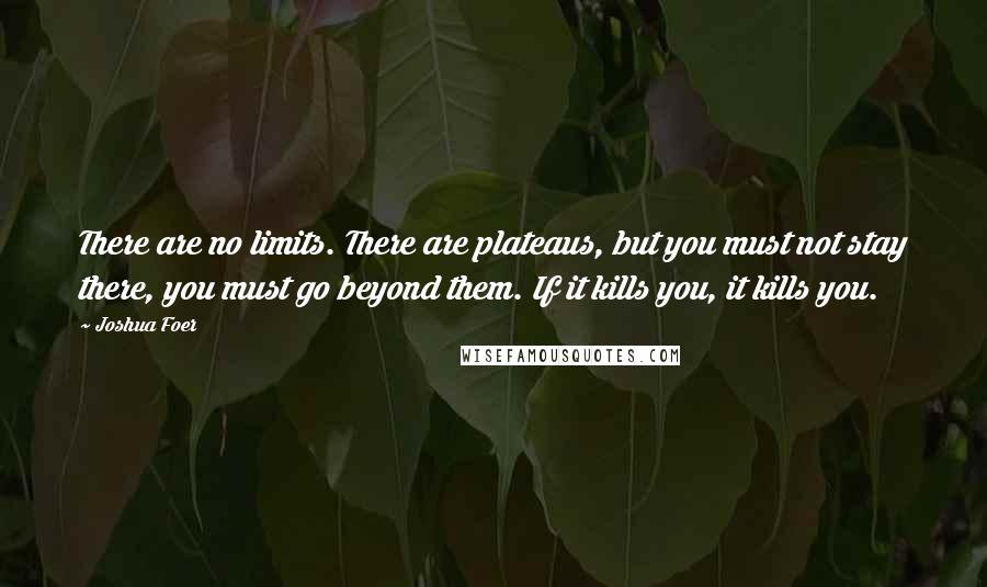 Joshua Foer Quotes: There are no limits. There are plateaus, but you must not stay there, you must go beyond them. If it kills you, it kills you.