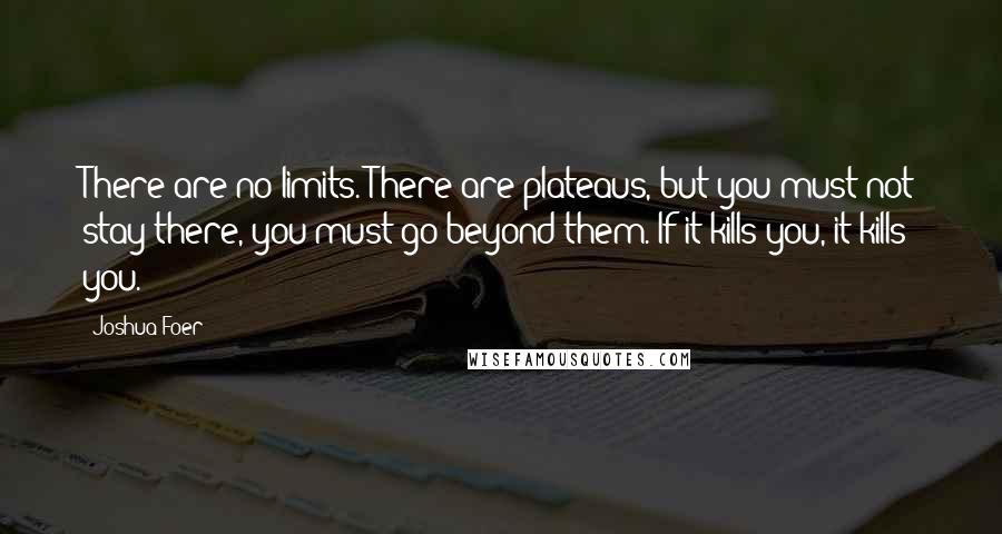 Joshua Foer Quotes: There are no limits. There are plateaus, but you must not stay there, you must go beyond them. If it kills you, it kills you.