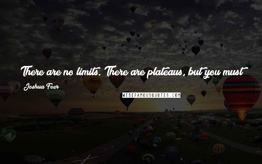 Joshua Foer Quotes: There are no limits. There are plateaus, but you must not stay there, you must go beyond them. If it kills you, it kills you.