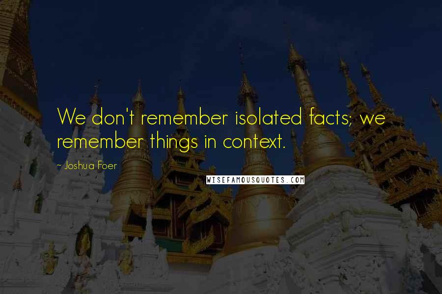 Joshua Foer Quotes: We don't remember isolated facts; we remember things in context.