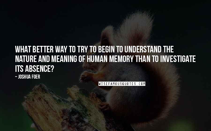 Joshua Foer Quotes: What better way to try to begin to understand the nature and meaning of human memory than to investigate its absence?