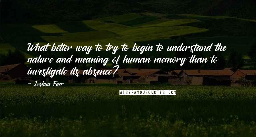 Joshua Foer Quotes: What better way to try to begin to understand the nature and meaning of human memory than to investigate its absence?