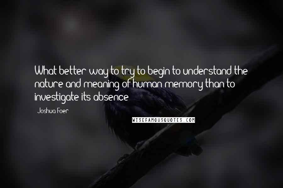 Joshua Foer Quotes: What better way to try to begin to understand the nature and meaning of human memory than to investigate its absence?