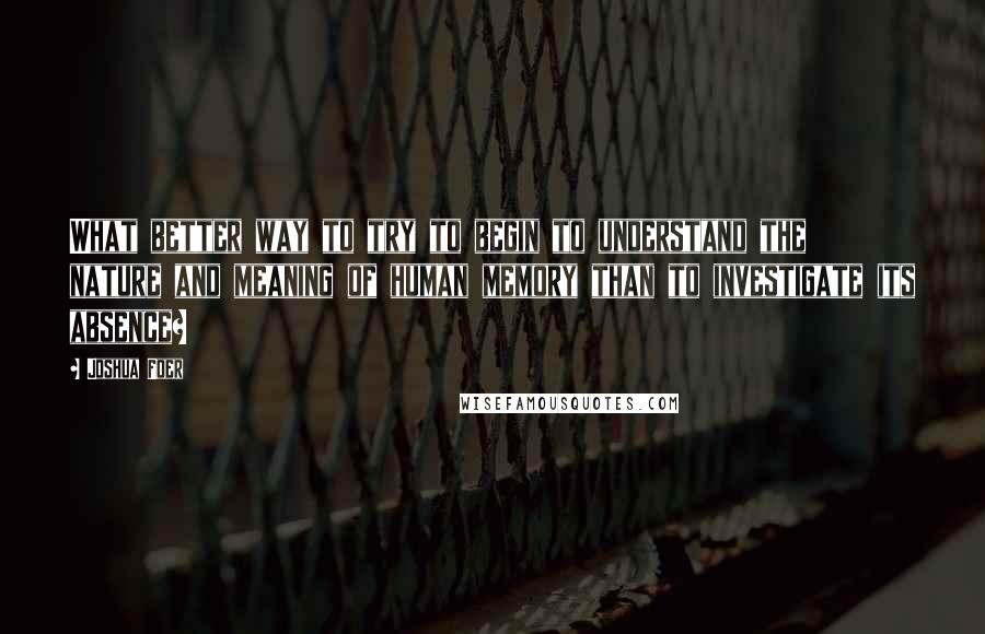 Joshua Foer Quotes: What better way to try to begin to understand the nature and meaning of human memory than to investigate its absence?