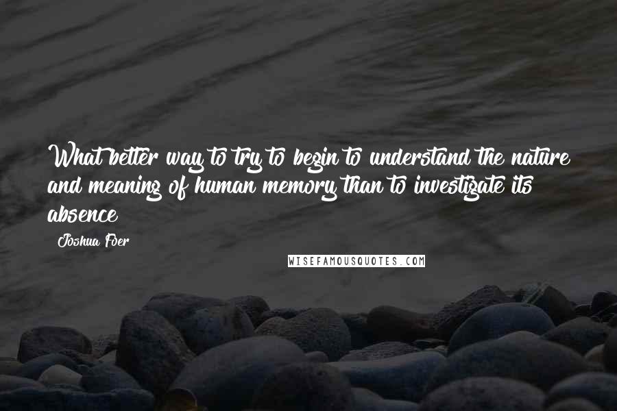 Joshua Foer Quotes: What better way to try to begin to understand the nature and meaning of human memory than to investigate its absence?