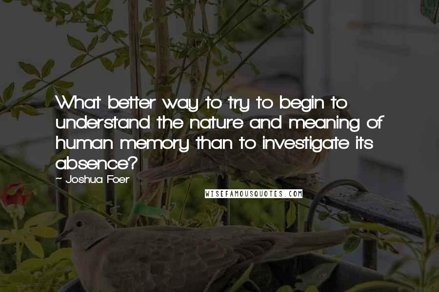 Joshua Foer Quotes: What better way to try to begin to understand the nature and meaning of human memory than to investigate its absence?