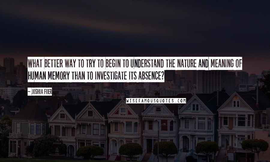 Joshua Foer Quotes: What better way to try to begin to understand the nature and meaning of human memory than to investigate its absence?