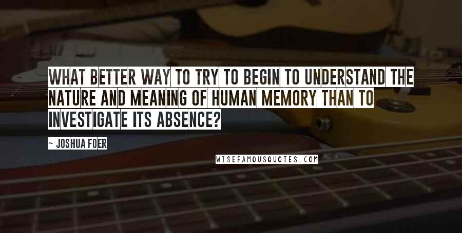 Joshua Foer Quotes: What better way to try to begin to understand the nature and meaning of human memory than to investigate its absence?