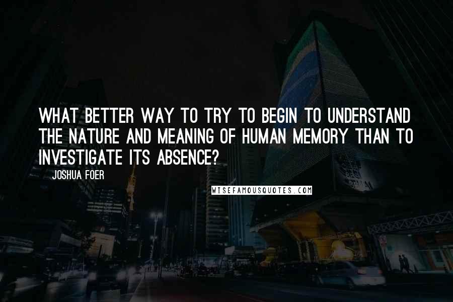 Joshua Foer Quotes: What better way to try to begin to understand the nature and meaning of human memory than to investigate its absence?