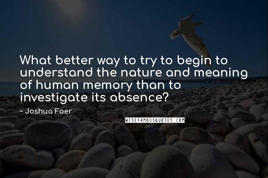 Joshua Foer Quotes: What better way to try to begin to understand the nature and meaning of human memory than to investigate its absence?